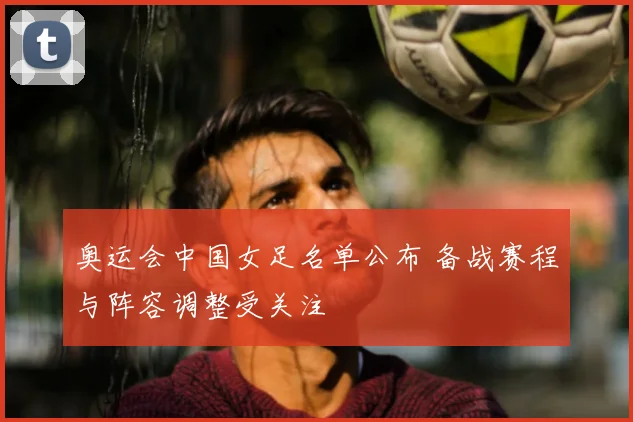 奥运会中国女足名单公布 备战赛程与阵容调整受关注