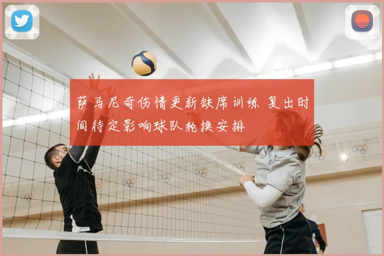 萨马尼奇伤情更新缺席训练 复出时间待定影响球队轮换安排