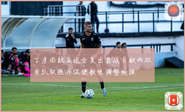 丁彦雨航亚运会复出首战贡献两双率队取胜并促使教练调整轮换