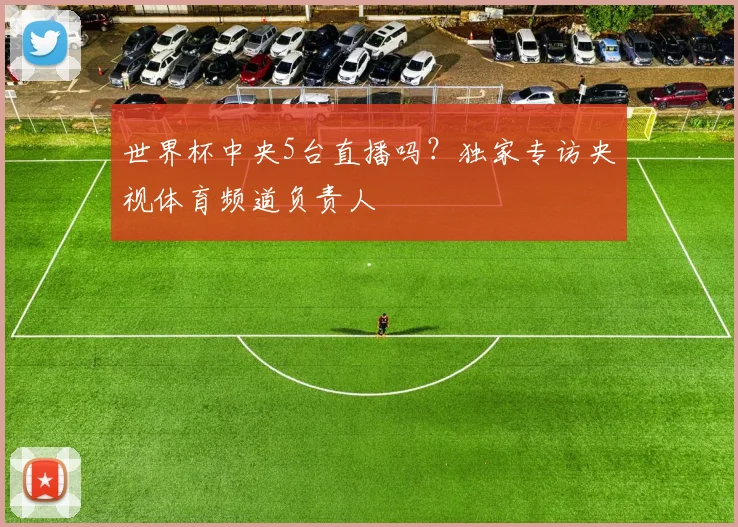 世界杯中央5台直播吗?独家专访央视体育频道负责人