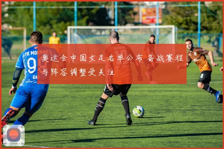 奥运会中国女足名单公布 备战赛程与阵容调整受关注
