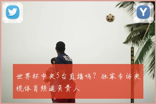 世界杯中央5台直播吗?独家专访央视体育频道负责人