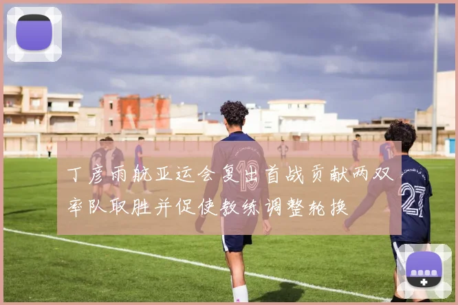 丁彦雨航亚运会复出首战贡献两双率队取胜并促使教练调整轮换
