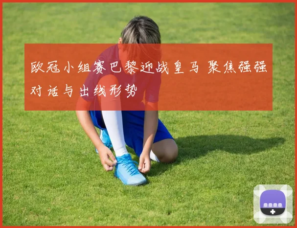 欧冠小组赛巴黎迎战皇马 聚焦强强对话与出线形势