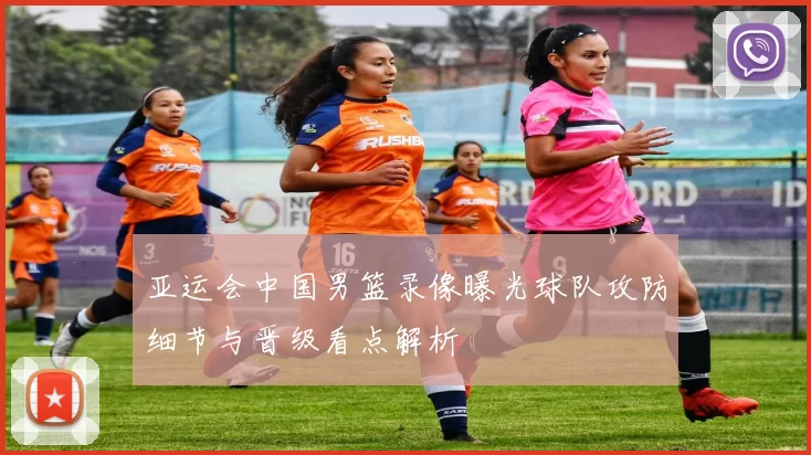 亚运会中国男篮录像曝光球队攻防细节与晋级看点解析