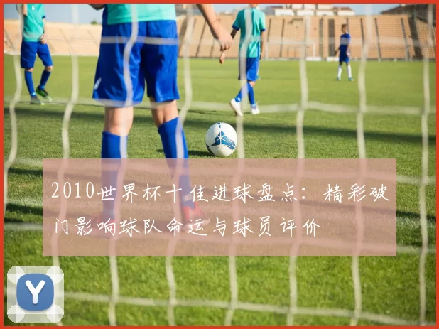 2010世界杯十佳进球盘点：精彩破门影响球队命运与球员评价