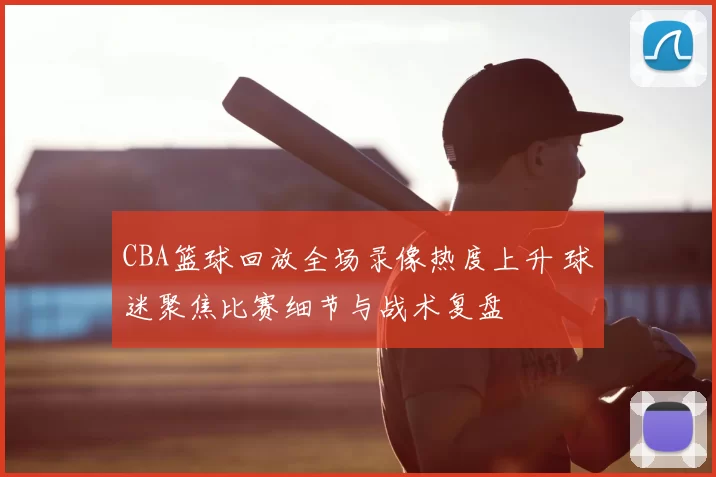 CBA篮球回放全场录像热度上升 球迷聚焦比赛细节与战术复盘
