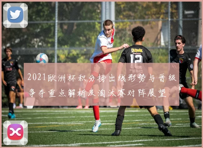 2021欧洲杯积分榜出线形势与晋级争夺重点解析及淘汰赛对阵展望