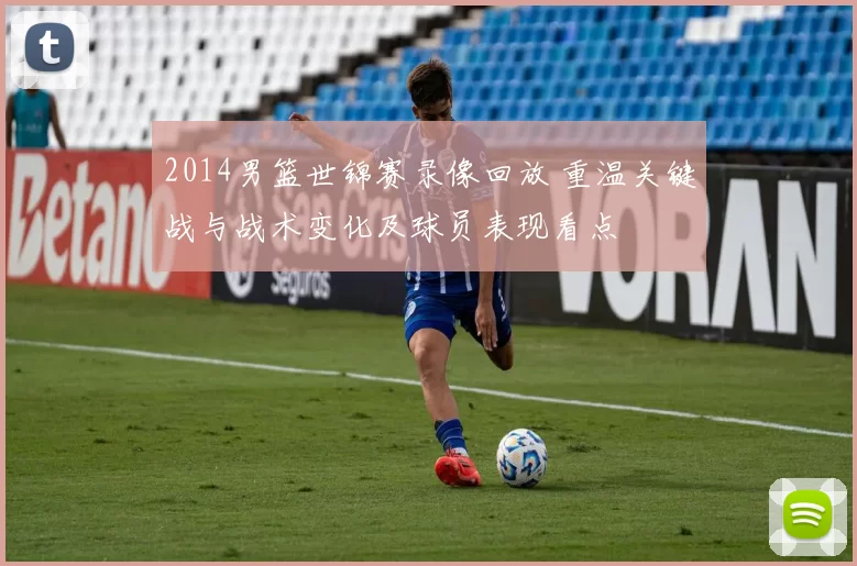 2014男篮世锦赛录像回放 重温关键战与战术变化及球员表现看点