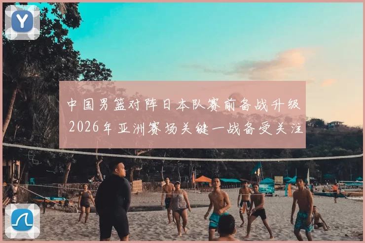 中国男篮对阵日本队赛前备战升级 2026年亚洲赛场关键一战备受关注