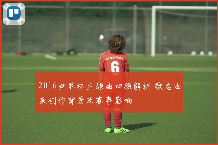 2016世界杯主题曲回顾解析 歌名由来创作背景及赛事影响
