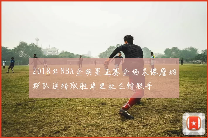2018年NBA全明星正赛全场录像詹姆斯队逆转取胜库里杜兰特联手