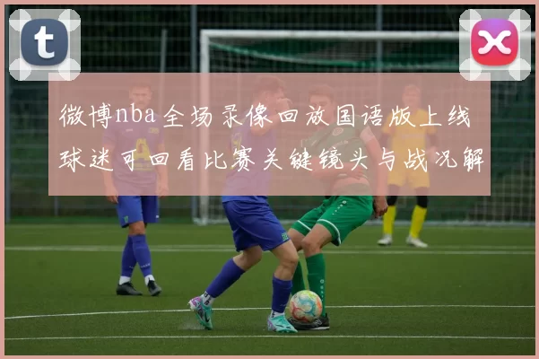 微博nba全场录像回放国语版上线 球迷可回看比赛关键镜头与战况解析