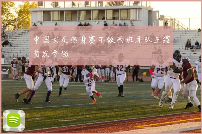 中国女足热身赛不敌西班牙队王霜首发登场