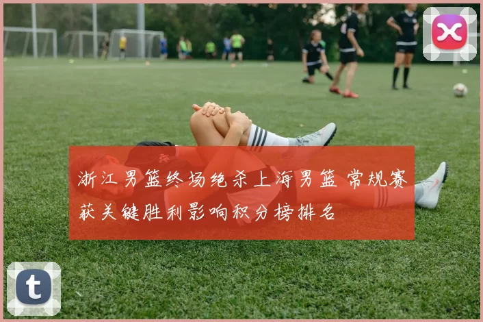 浙江男篮终场绝杀上海男篮 常规赛获关键胜利影响积分榜排名