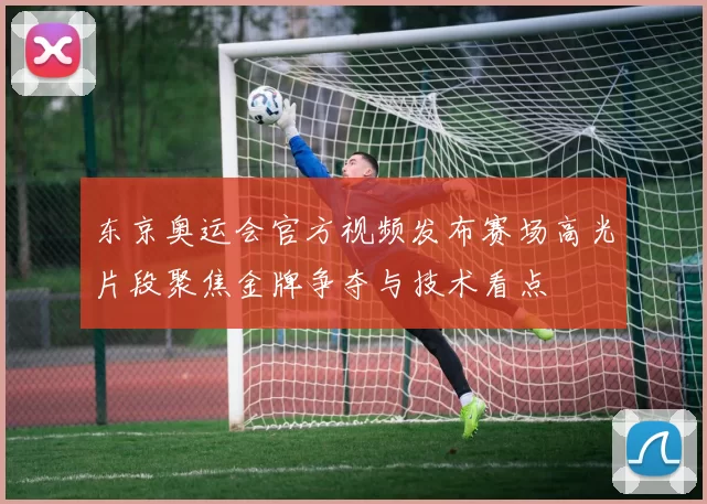 东京奥运会官方视频发布赛场高光片段聚焦金牌争夺与技术看点