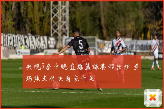 央视5套今晚直播篮球赛程出炉 多场焦点对决看点十足