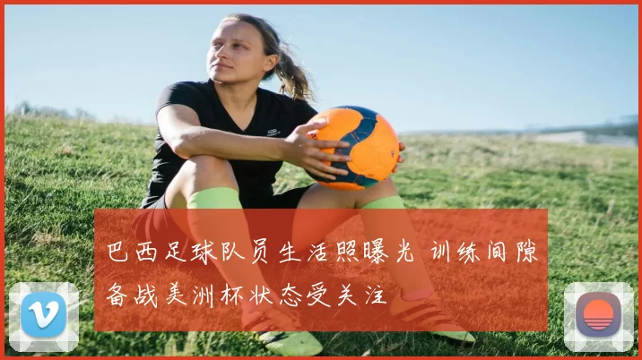 巴西足球队员生活照曝光 训练间隙备战美洲杯状态受关注