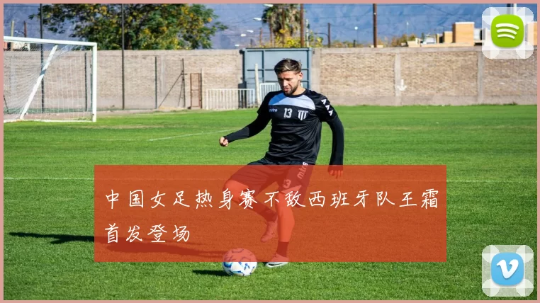 中国女足热身赛不敌西班牙队王霜首发登场