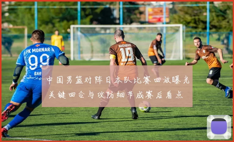 中国男篮对阵日本队比赛回放曝光 关键回合与攻防细节成赛后看点