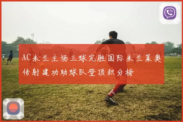AC米兰主场三球完胜国际米兰莱奥传射建功助球队登顶积分榜