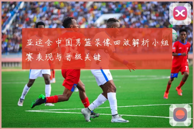 亚运会中国男篮录像回放解析小组赛表现与晋级关键