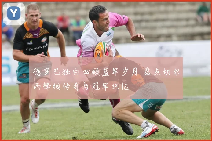 德罗巴独白回顾蓝军岁月 盘点切尔西锋线传奇与冠军记忆