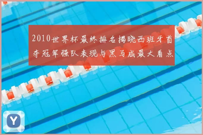2010世界杯最终排名揭晓西班牙首夺冠军强队表现与黑马成最大看点