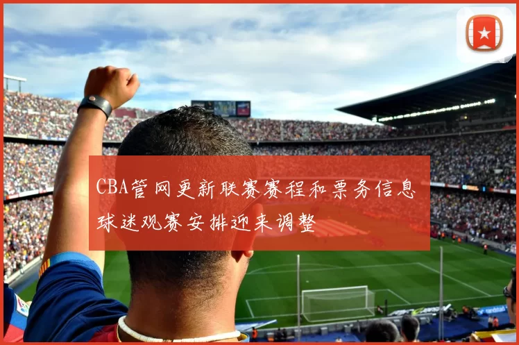 CBA管网更新联赛赛程和票务信息 球迷观赛安排迎来调整