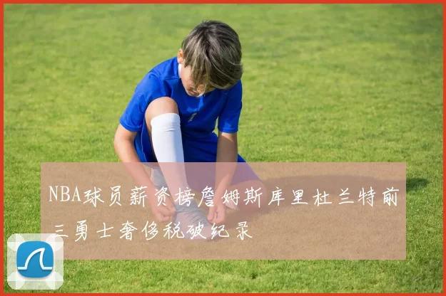 NBA球员薪资榜詹姆斯库里杜兰特前三勇士奢侈税破纪录