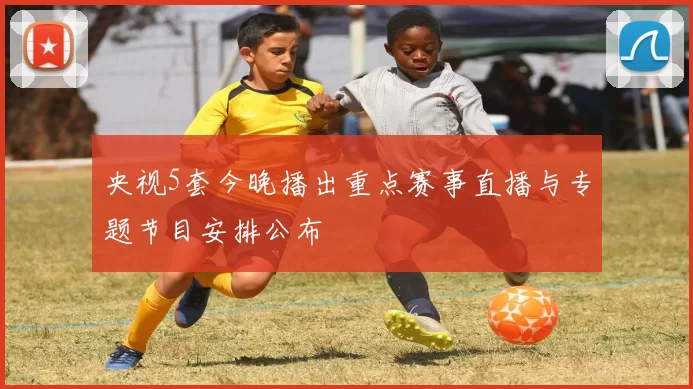 央视5套今晚播出重点赛事直播与专题节目安排公布