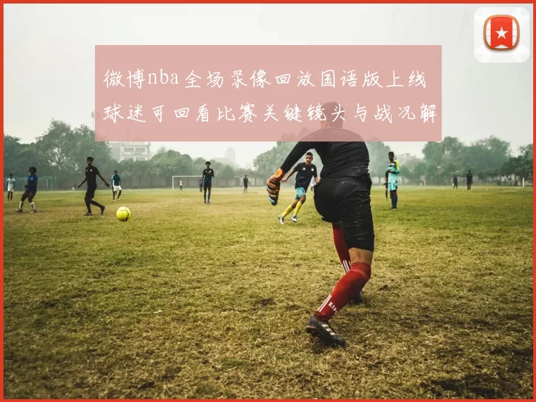 微博nba全场录像回放国语版上线 球迷可回看比赛关键镜头与战况解析