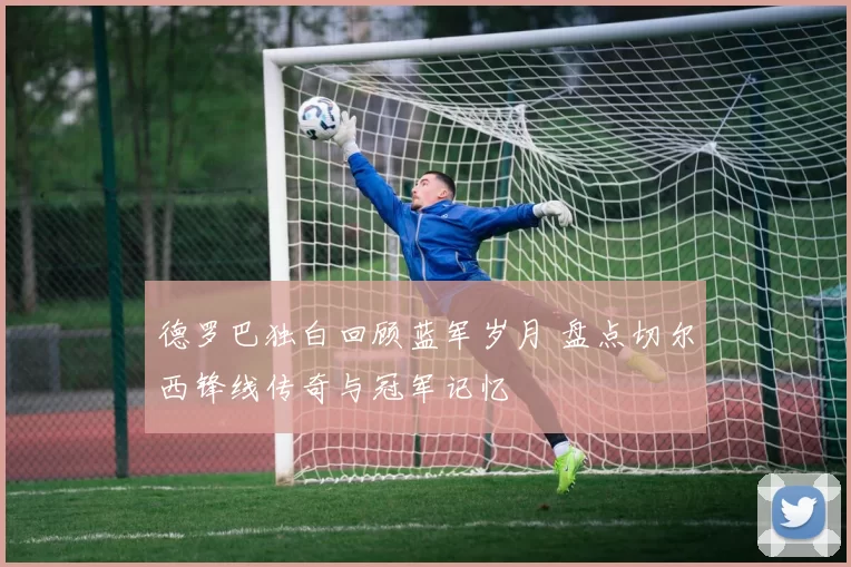 德罗巴独白回顾蓝军岁月 盘点切尔西锋线传奇与冠军记忆