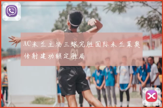 AC米兰主场三球完胜国际米兰莱奥传射建功锁定胜局