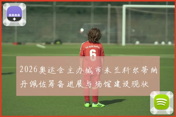 2026奥运会主办城市米兰科尔蒂纳丹佩佐筹备进展与场馆建设现状