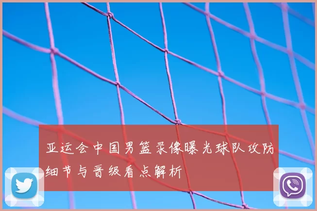 亚运会中国男篮录像曝光球队攻防细节与晋级看点解析