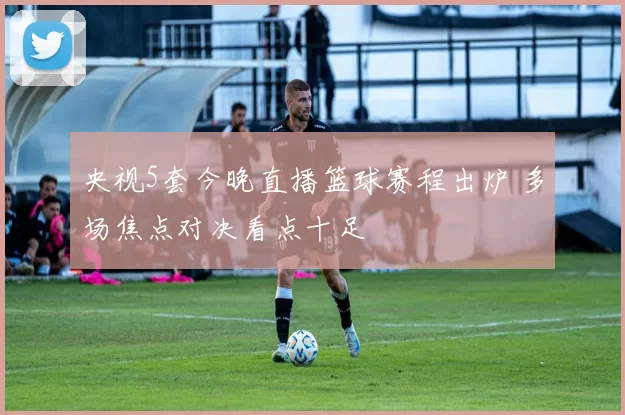 央视5套今晚直播篮球赛程出炉 多场焦点对决看点十足