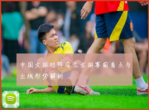 中国女排对阵荷兰女排赛前看点与出线形势解析