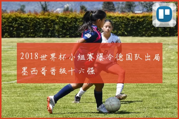 2018世界杯小组赛爆冷德国队出局墨西哥晋级十六强