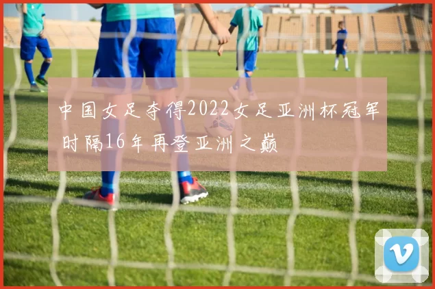 中国女足夺得2022女足亚洲杯冠军 时隔16年再登亚洲之巅