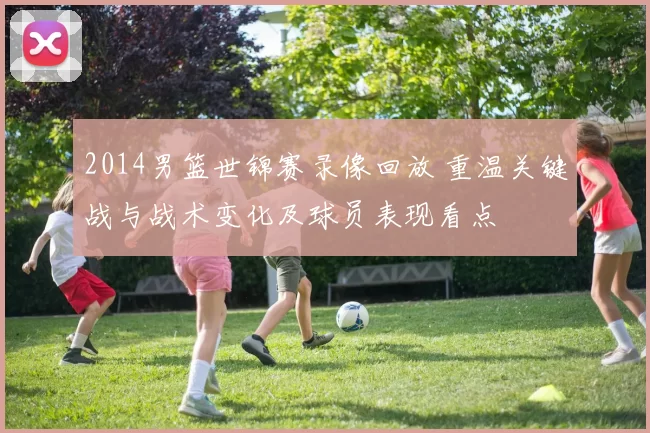 2014男篮世锦赛录像回放 重温关键战与战术变化及球员表现看点