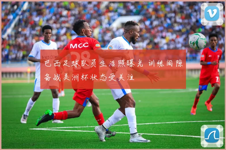 巴西足球队员生活照曝光 训练间隙备战美洲杯状态受关注