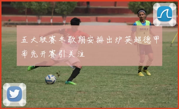 五大联赛冬歇期安排出炉英超德甲率先开赛引关注